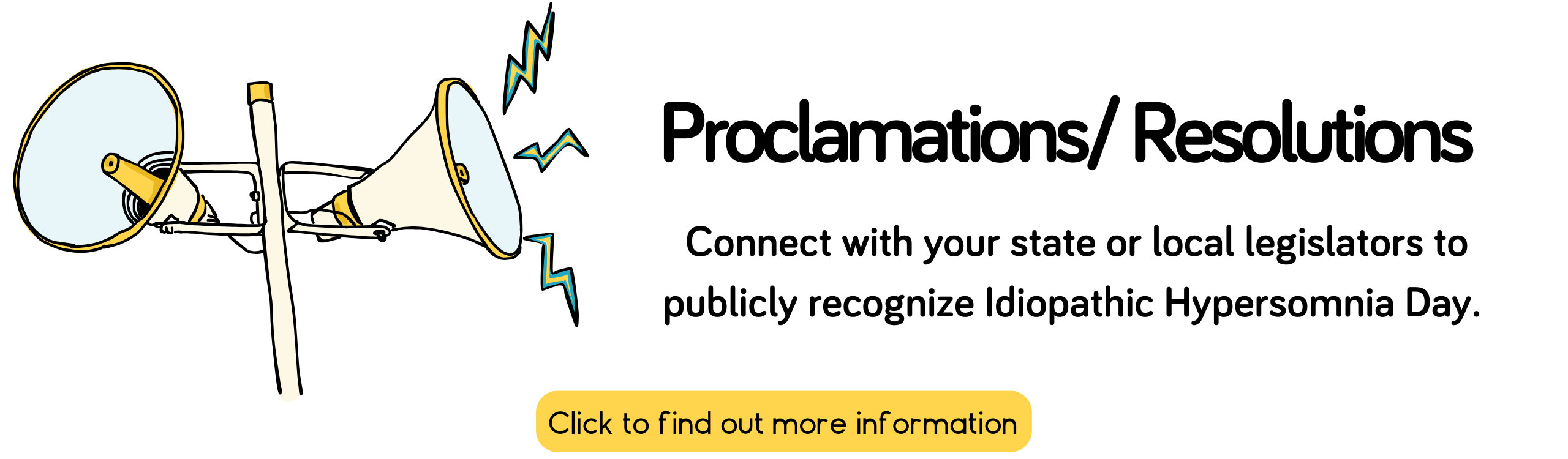 Proclamations / Resolutions - Connect with your state or local legislators to publicly recognize Idiopathic Hypersomnia Day. - Click to find our more information.